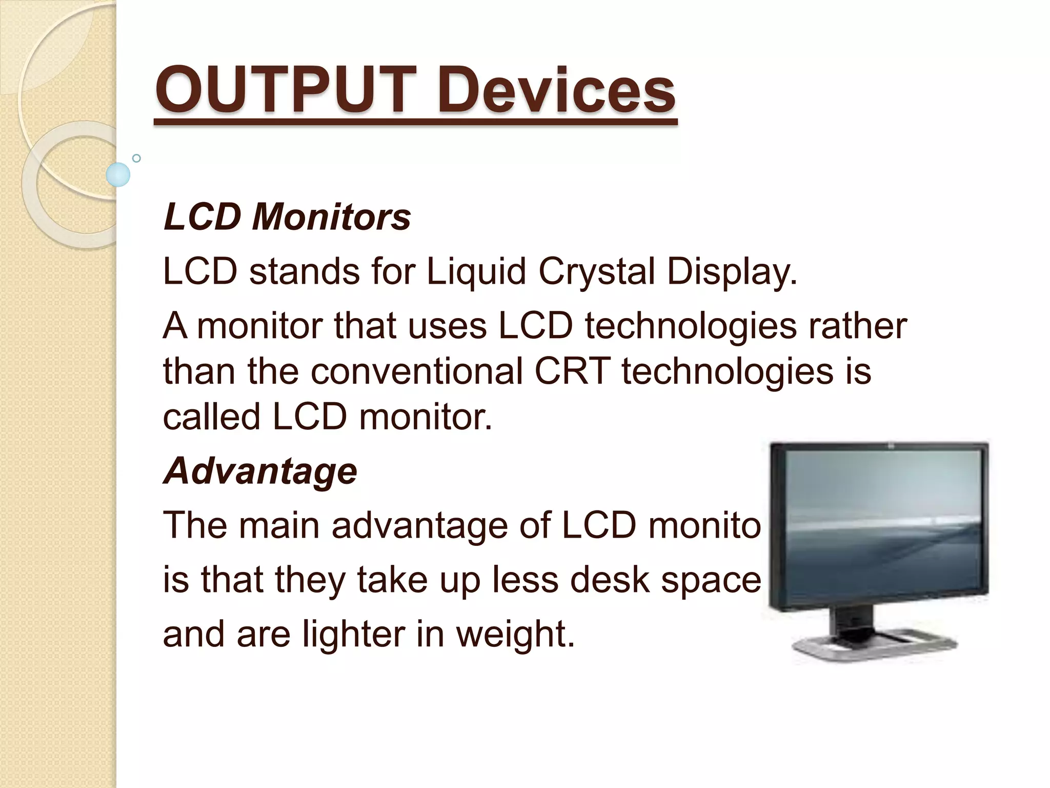 LCD Monitors
LCD stands for Liquid Crystal Display.
A monitor that uses LCD technologies rather
than the conventional CRT technologies is
called LCD monitor.
Advantage
The main advantage of LCD monitors
is that they take up less desk space
and are lighter in weight.
OUTPUT Devices
 