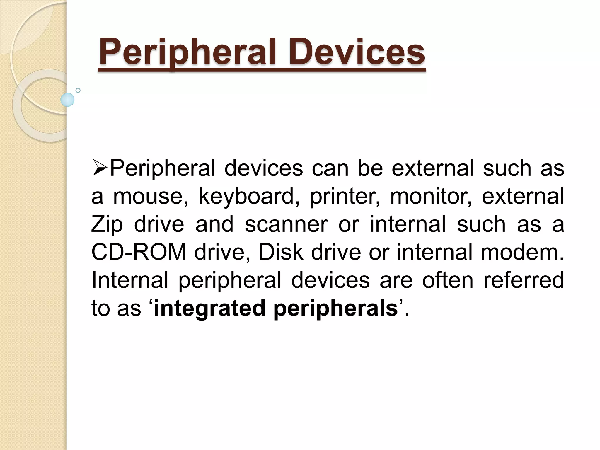 Peripheral Devices
Peripheral devices can be external such as
a mouse, keyboard, printer, monitor, external
Zip drive and scanner or internal such as a
CD-ROM drive, Disk drive or internal modem.
Internal peripheral devices are often referred
to as ‘integrated peripherals’.
 