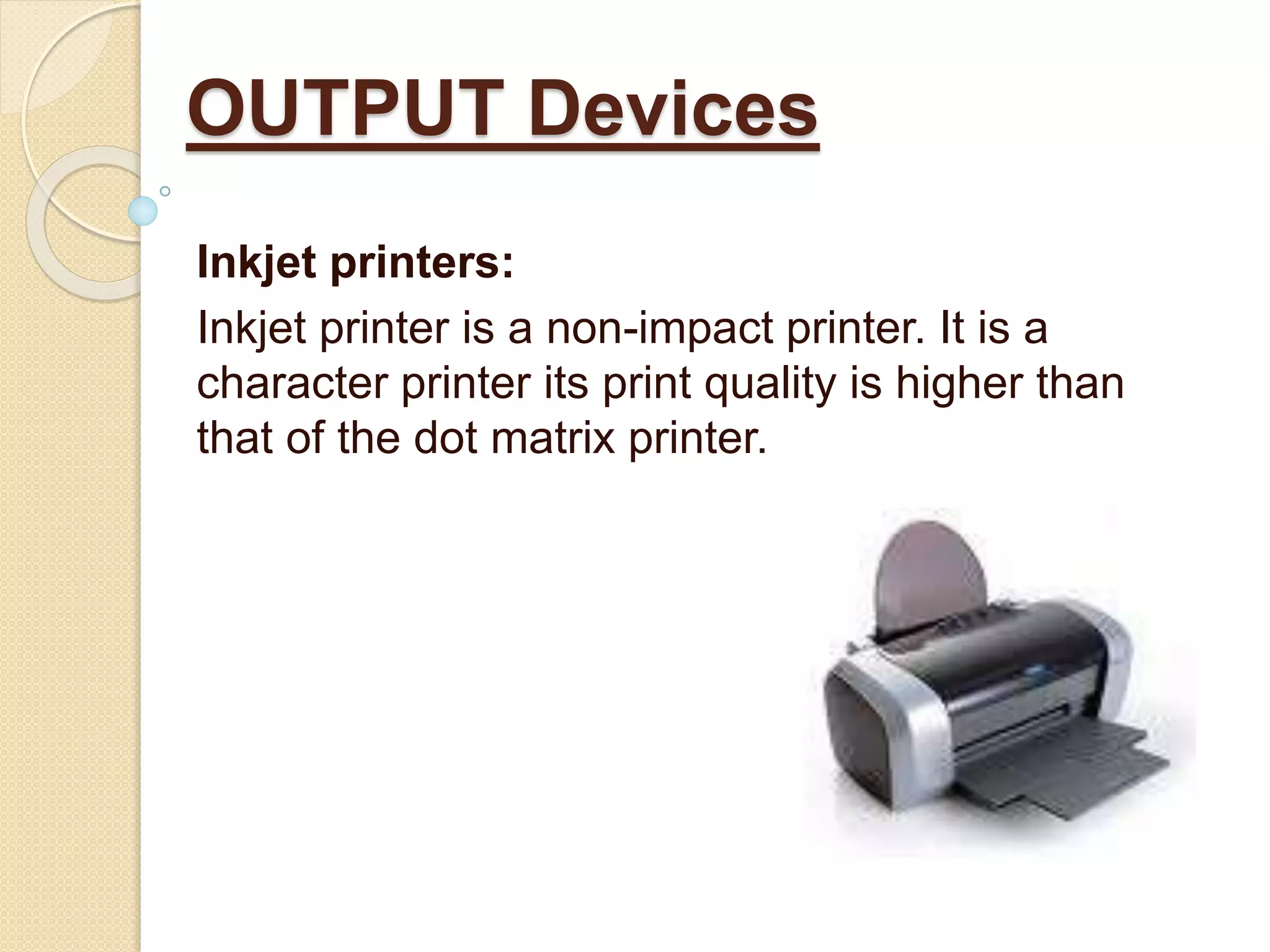 Inkjet printers:
Inkjet printer is a non-impact printer. It is a
character printer its print quality is higher than
that of the dot matrix printer.
OUTPUT Devices
 