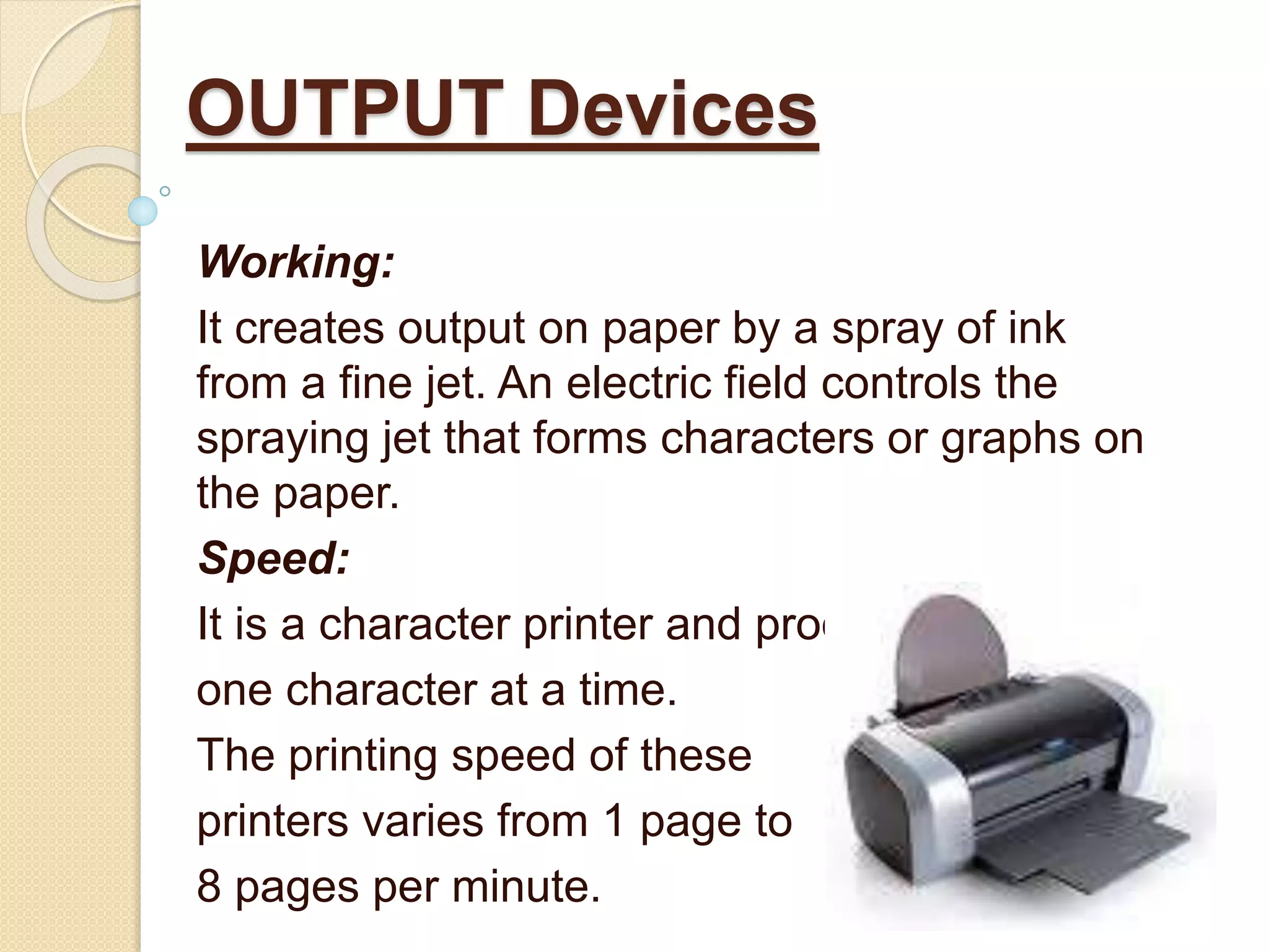 Working:
It creates output on paper by a spray of ink
from a fine jet. An electric field controls the
spraying jet that forms characters or graphs on
the paper.
Speed:
It is a character printer and produces
one character at a time.
The printing speed of these
printers varies from 1 page to
8 pages per minute.
OUTPUT Devices
 