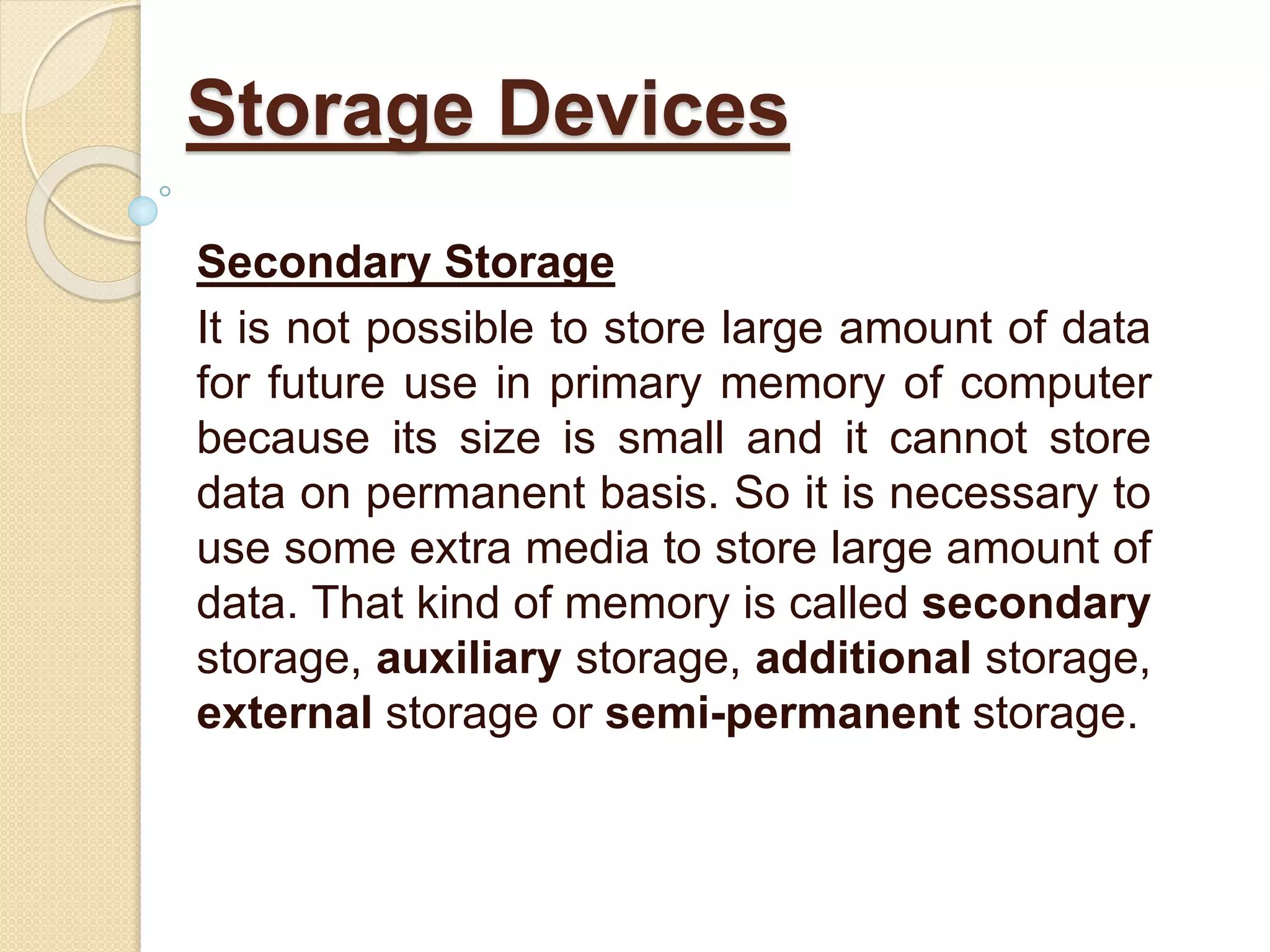 Secondary Storage
It is not possible to store large amount of data
for future use in primary memory of computer
because its size is small and it cannot store
data on permanent basis. So it is necessary to
use some extra media to store large amount of
data. That kind of memory is called secondary
storage, auxiliary storage, additional storage,
external storage or semi-permanent storage.
Storage Devices
 