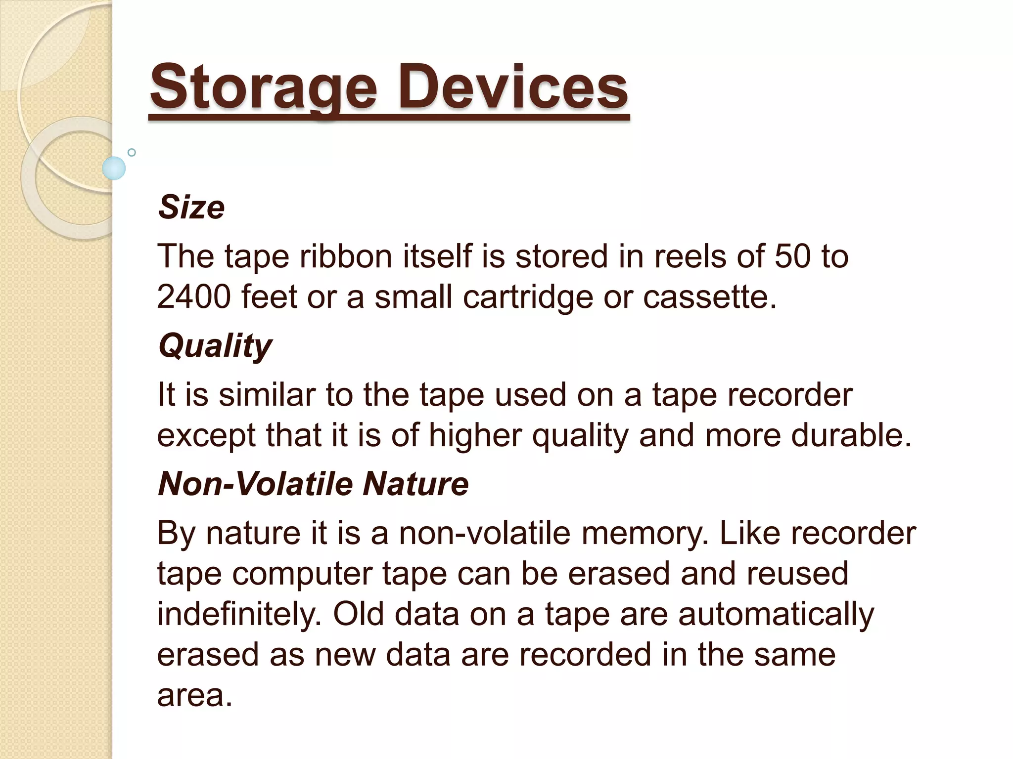 Size
The tape ribbon itself is stored in reels of 50 to
2400 feet or a small cartridge or cassette.
Quality
It is similar to the tape used on a tape recorder
except that it is of higher quality and more durable.
Non-Volatile Nature
By nature it is a non-volatile memory. Like recorder
tape computer tape can be erased and reused
indefinitely. Old data on a tape are automatically
erased as new data are recorded in the same
area.
Storage Devices
 