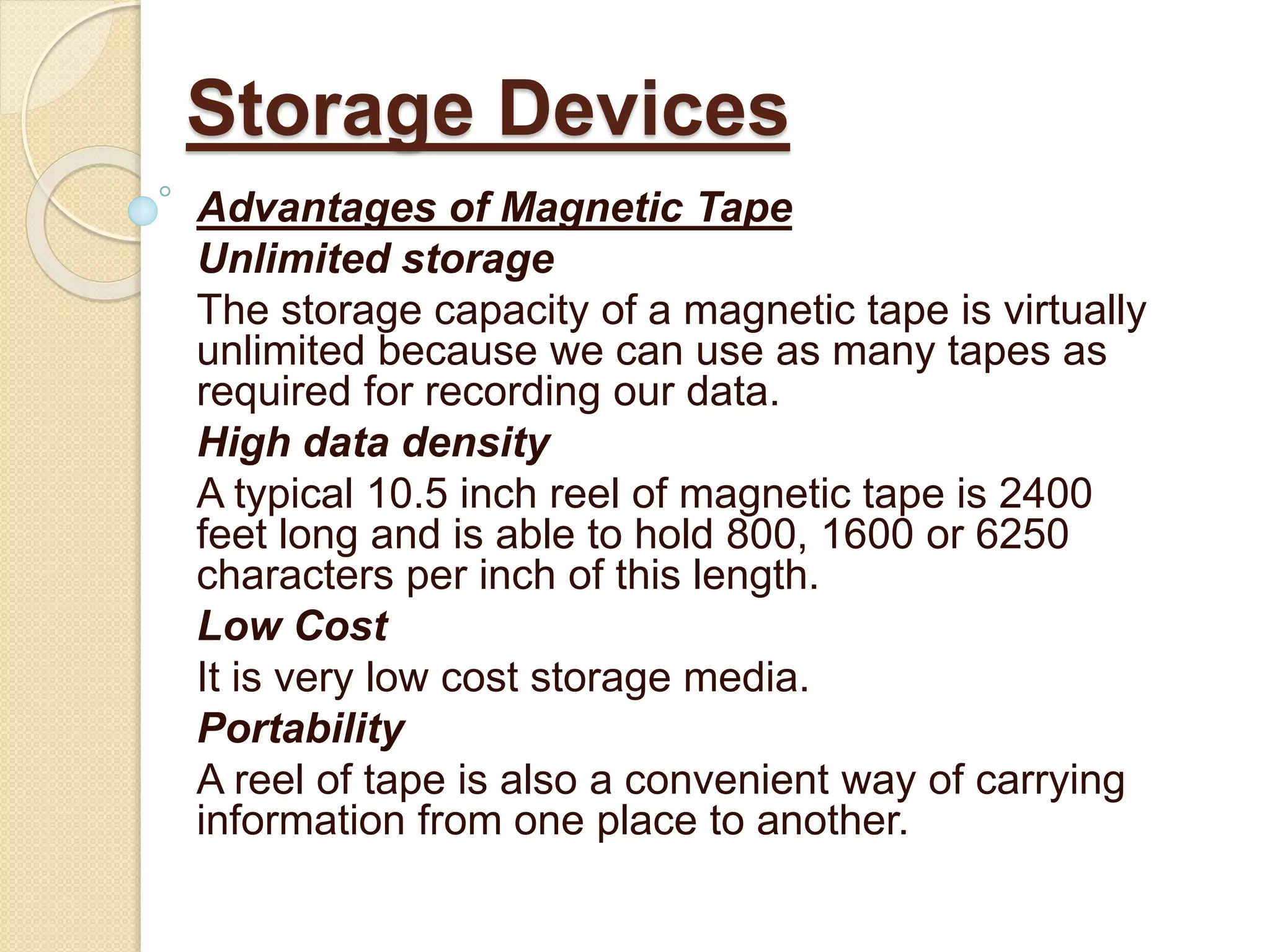 Advantages of Magnetic Tape
Unlimited storage
The storage capacity of a magnetic tape is virtually
unlimited because we can use as many tapes as
required for recording our data.
High data density
A typical 10.5 inch reel of magnetic tape is 2400
feet long and is able to hold 800, 1600 or 6250
characters per inch of this length.
Low Cost
It is very low cost storage media.
Portability
A reel of tape is also a convenient way of carrying
information from one place to another.
Storage Devices
 