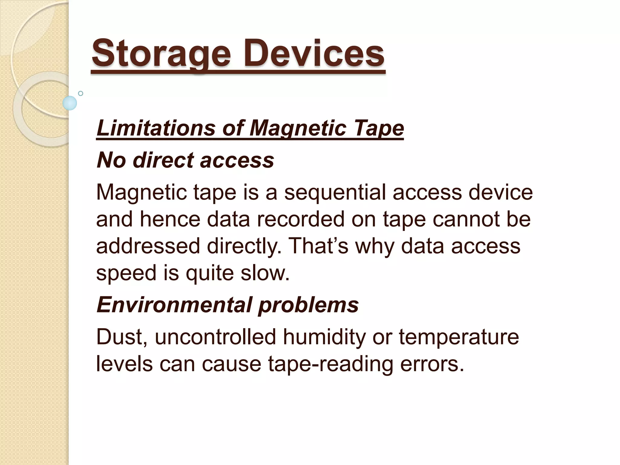 Limitations of Magnetic Tape
No direct access
Magnetic tape is a sequential access device
and hence data recorded on tape cannot be
addressed directly. That’s why data access
speed is quite slow.
Environmental problems
Dust, uncontrolled humidity or temperature
levels can cause tape-reading errors.
Storage Devices
 
