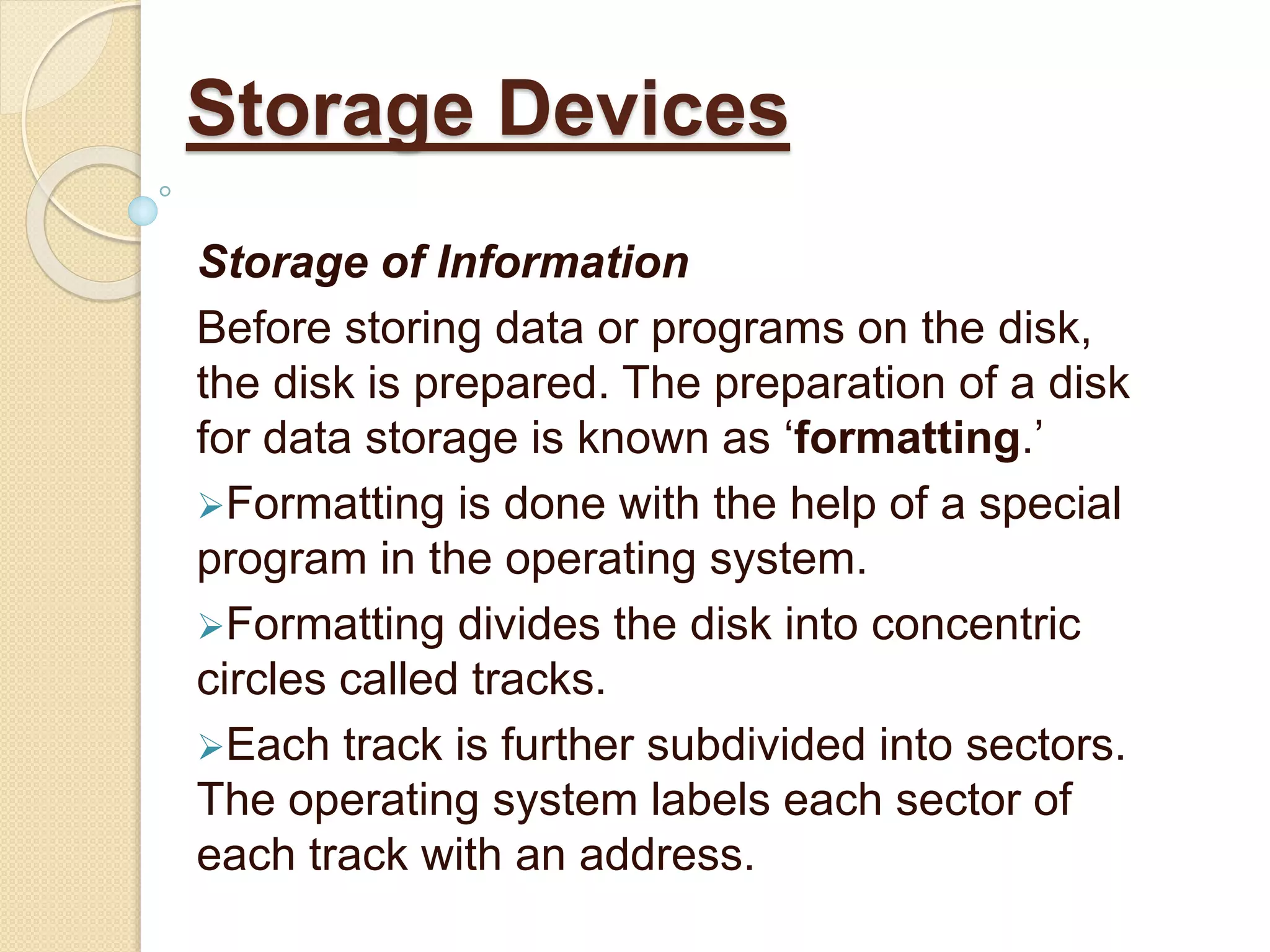 Storage of Information
Before storing data or programs on the disk,
the disk is prepared. The preparation of a disk
for data storage is known as ‘formatting.’
Formatting is done with the help of a special
program in the operating system.
Formatting divides the disk into concentric
circles called tracks.
Each track is further subdivided into sectors.
The operating system labels each sector of
each track with an address.
Storage Devices
 