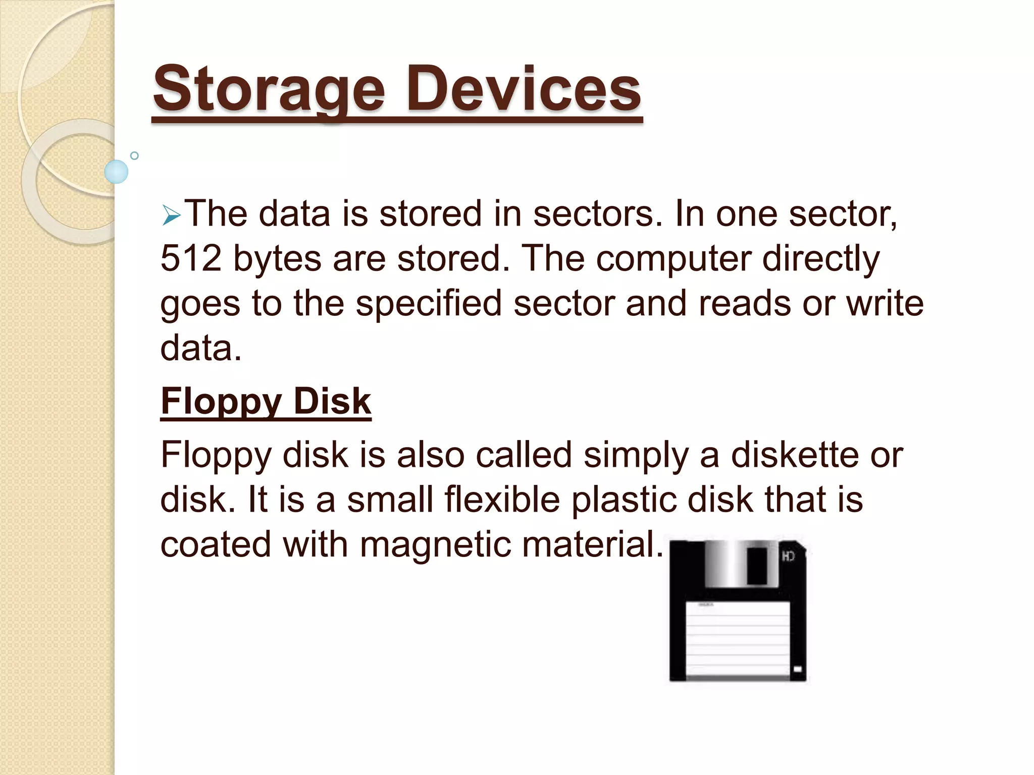 The data is stored in sectors. In one sector,
512 bytes are stored. The computer directly
goes to the specified sector and reads or write
data.
Floppy Disk
Floppy disk is also called simply a diskette or
disk. It is a small flexible plastic disk that is
coated with magnetic material.
Storage Devices
 