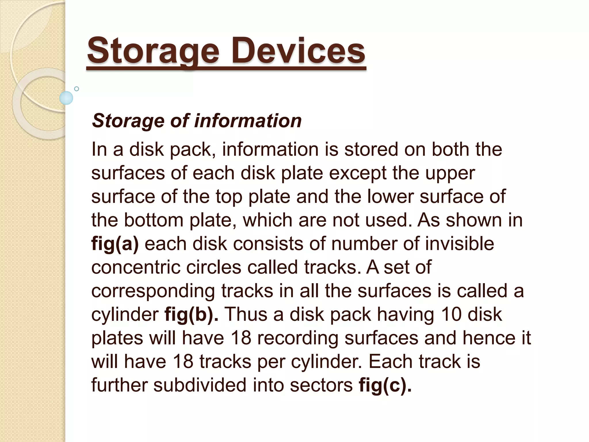 Storage of information
In a disk pack, information is stored on both the
surfaces of each disk plate except the upper
surface of the top plate and the lower surface of
the bottom plate, which are not used. As shown in
fig(a) each disk consists of number of invisible
concentric circles called tracks. A set of
corresponding tracks in all the surfaces is called a
cylinder fig(b). Thus a disk pack having 10 disk
plates will have 18 recording surfaces and hence it
will have 18 tracks per cylinder. Each track is
further subdivided into sectors fig(c).
Storage Devices
 
