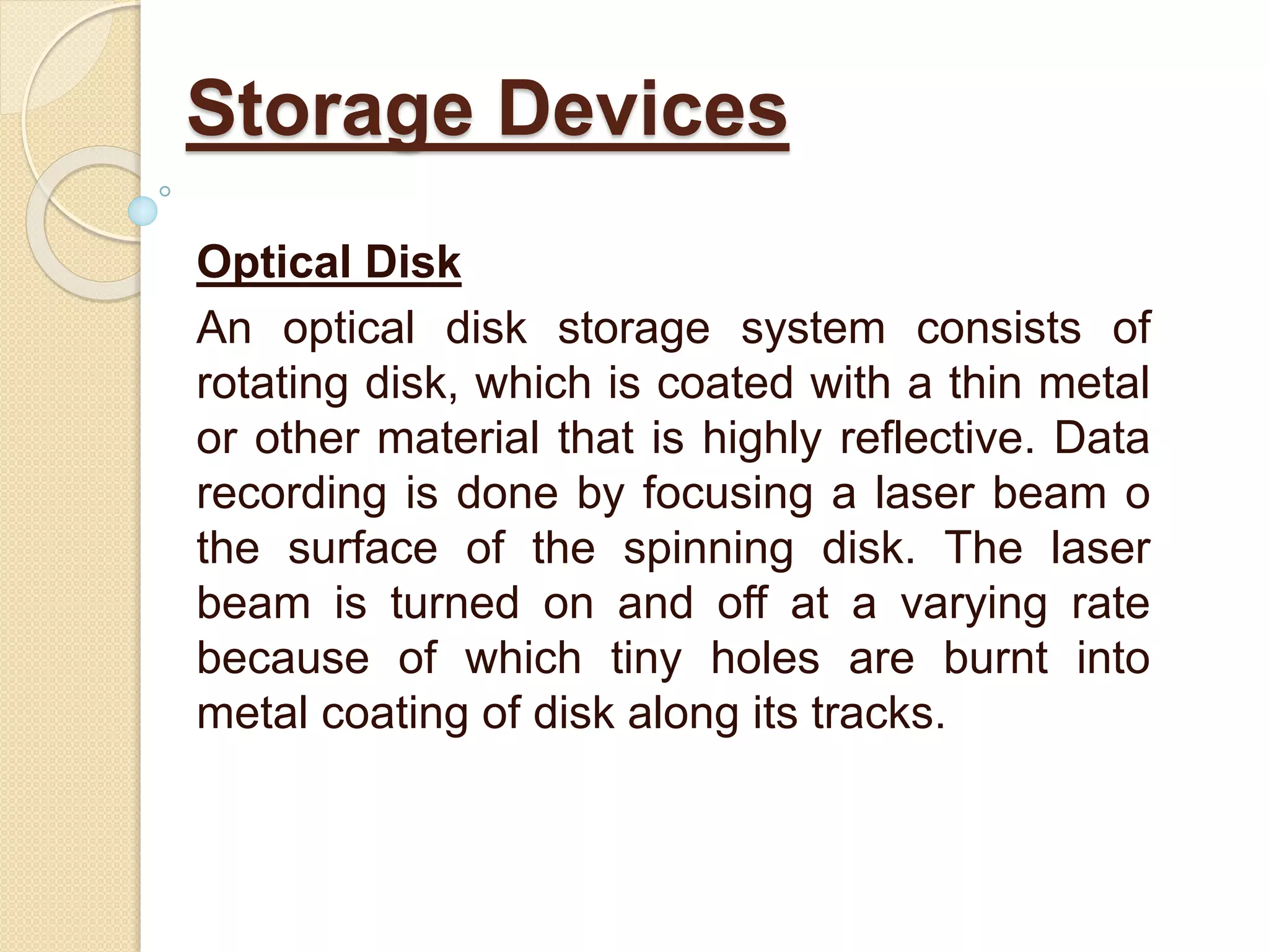 Optical Disk
An optical disk storage system consists of
rotating disk, which is coated with a thin metal
or other material that is highly reflective. Data
recording is done by focusing a laser beam o
the surface of the spinning disk. The laser
beam is turned on and off at a varying rate
because of which tiny holes are burnt into
metal coating of disk along its tracks.
Storage Devices
 