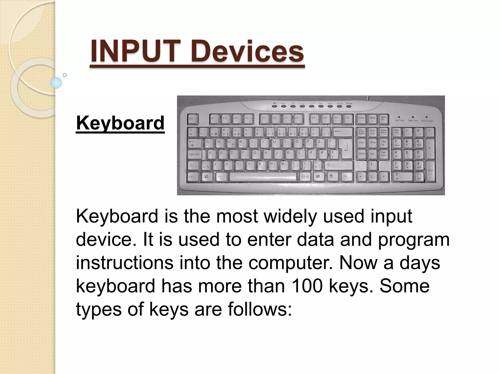 INPUT Devices
Keyboard
Keyboard is the most widely used input
device. It is used to enter data and program
instructions into the computer. Now a days
keyboard has more than 100 keys. Some
types of keys are follows:
 