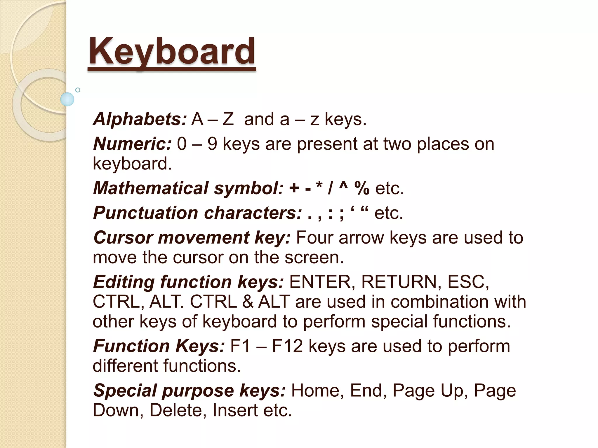 Alphabets: A – Z and a – z keys.
Numeric: 0 – 9 keys are present at two places on
keyboard.
Mathematical symbol: + - * / ^ % etc.
Punctuation characters: . , : ; ‘ “ etc.
Cursor movement key: Four arrow keys are used to
move the cursor on the screen.
Editing function keys: ENTER, RETURN, ESC,
CTRL, ALT. CTRL & ALT are used in combination with
other keys of keyboard to perform special functions.
Function Keys: F1 – F12 keys are used to perform
different functions.
Special purpose keys: Home, End, Page Up, Page
Down, Delete, Insert etc.
Keyboard
 