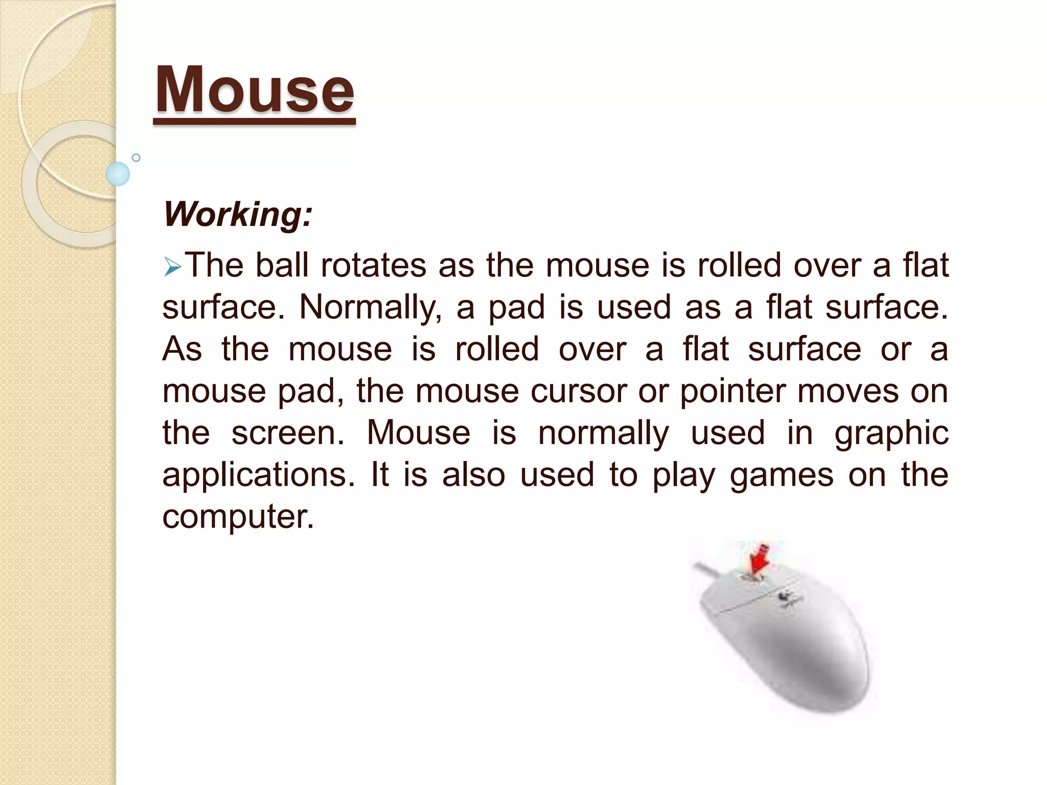 Working:
The ball rotates as the mouse is rolled over a flat
surface. Normally, a pad is used as a flat surface.
As the mouse is rolled over a flat surface or a
mouse pad, the mouse cursor or pointer moves on
the screen. Mouse is normally used in graphic
applications. It is also used to play games on the
computer.
Mouse
 
