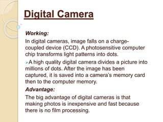 Working:
In digital cameras, image falls on a charge-
coupled device (CCD). A photosensitive computer
chip transforms light patterns into dots.
A high quality digital camera divides a picture into
millions of dots. After the image has been
captured, it is saved into a camera’s memory card
then to the computer memory.
Advantage:
The big advantage of digital cameras is that
making photos is inexpensive and fast because
there is no film processing.
Digital Camera
 
