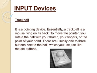 Trackball
It is a pointing device. Essentially, a trackball is a
mouse lying on its back. To move the pointer, you
rotate the ball with your thumb, your fingers, or the
palm of your hand. There are usually one to three
buttons next to the ball, which you use just like
mouse buttons.
INPUT Devices
 