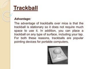Advantage:
The advantage of trackballs over mice is that the
trackball is stationary so it does not require much
space to use it. In addition, you can place a
trackball on any type of surface, including your lap.
For both these reasons, trackballs are popular
pointing devices for portable computers.
Trackball
 