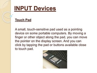 Touch Pad
A small, touch-sensitive pad used as a pointing
device on some portable computers. By moving a
finger or other object along the pad, you can move
the pointer on the display screen. And you can
click by tapping the pad or buttons available close
to touch pad.
INPUT Devices
 