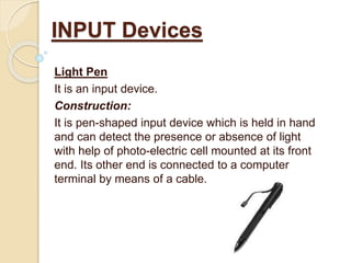 Light Pen
It is an input device.
Construction:
It is pen-shaped input device which is held in hand
and can detect the presence or absence of light
with help of photo-electric cell mounted at its front
end. Its other end is connected to a computer
terminal by means of a cable.
INPUT Devices
 