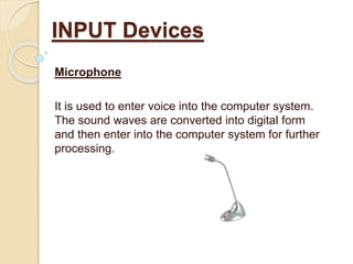 Microphone
It is used to enter voice into the computer system.
The sound waves are converted into digital form
and then enter into the computer system for further
processing.
INPUT Devices
 