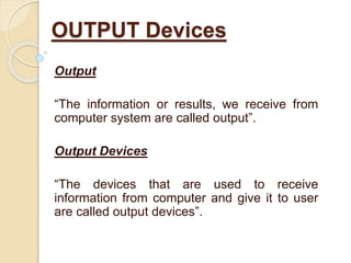 Output
“The information or results, we receive from
computer system are called output”.
Output Devices
“The devices that are used to receive
information from computer and give it to user
are called output devices”.
OUTPUT Devices
 