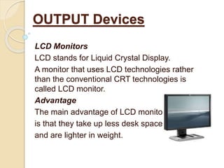 LCD Monitors
LCD stands for Liquid Crystal Display.
A monitor that uses LCD technologies rather
than the conventional CRT technologies is
called LCD monitor.
Advantage
The main advantage of LCD monitors
is that they take up less desk space
and are lighter in weight.
OUTPUT Devices
 