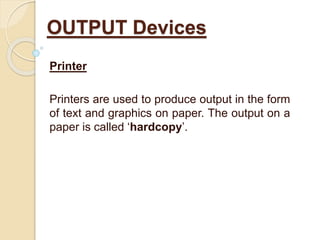 Printer
Printers are used to produce output in the form
of text and graphics on paper. The output on a
paper is called ‘hardcopy’.
OUTPUT Devices
 