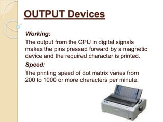 Working:
The output from the CPU in digital signals
makes the pins pressed forward by a magnetic
device and the required character is printed.
Speed:
The printing speed of dot matrix varies from
200 to 1000 or more characters per minute.
OUTPUT Devices
 
