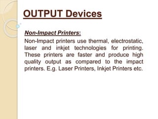 Non-Impact Printers:
Non-Impact printers use thermal, electrostatic,
laser and inkjet technologies for printing.
These printers are faster and produce high
quality output as compared to the impact
printers. E.g. Laser Printers, Inkjet Printers etc.
OUTPUT Devices
 