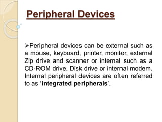 Peripheral Devices
Peripheral devices can be external such as
a mouse, keyboard, printer, monitor, external
Zip drive and scanner or internal such as a
CD-ROM drive, Disk drive or internal modem.
Internal peripheral devices are often referred
to as ‘integrated peripherals’.
 