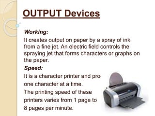 Working:
It creates output on paper by a spray of ink
from a fine jet. An electric field controls the
spraying jet that forms characters or graphs on
the paper.
Speed:
It is a character printer and produces
one character at a time.
The printing speed of these
printers varies from 1 page to
8 pages per minute.
OUTPUT Devices
 