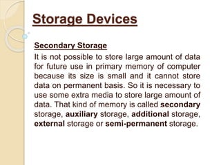 Secondary Storage
It is not possible to store large amount of data
for future use in primary memory of computer
because its size is small and it cannot store
data on permanent basis. So it is necessary to
use some extra media to store large amount of
data. That kind of memory is called secondary
storage, auxiliary storage, additional storage,
external storage or semi-permanent storage.
Storage Devices
 