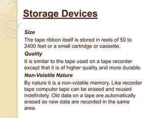 Size
The tape ribbon itself is stored in reels of 50 to
2400 feet or a small cartridge or cassette.
Quality
It is similar to the tape used on a tape recorder
except that it is of higher quality and more durable.
Non-Volatile Nature
By nature it is a non-volatile memory. Like recorder
tape computer tape can be erased and reused
indefinitely. Old data on a tape are automatically
erased as new data are recorded in the same
area.
Storage Devices
 