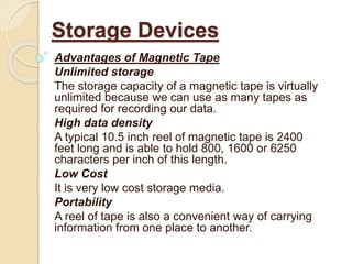 Advantages of Magnetic Tape
Unlimited storage
The storage capacity of a magnetic tape is virtually
unlimited because we can use as many tapes as
required for recording our data.
High data density
A typical 10.5 inch reel of magnetic tape is 2400
feet long and is able to hold 800, 1600 or 6250
characters per inch of this length.
Low Cost
It is very low cost storage media.
Portability
A reel of tape is also a convenient way of carrying
information from one place to another.
Storage Devices
 