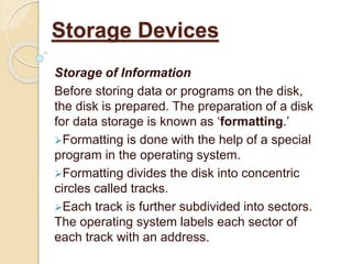 Storage of Information
Before storing data or programs on the disk,
the disk is prepared. The preparation of a disk
for data storage is known as ‘formatting.’
Formatting is done with the help of a special
program in the operating system.
Formatting divides the disk into concentric
circles called tracks.
Each track is further subdivided into sectors.
The operating system labels each sector of
each track with an address.
Storage Devices
 