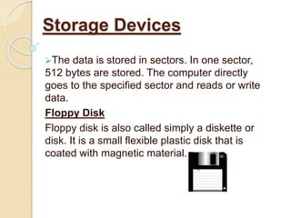 The data is stored in sectors. In one sector,
512 bytes are stored. The computer directly
goes to the specified sector and reads or write
data.
Floppy Disk
Floppy disk is also called simply a diskette or
disk. It is a small flexible plastic disk that is
coated with magnetic material.
Storage Devices
 