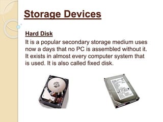 Hard Disk
It is a popular secondary storage medium uses
now a days that no PC is assembled without it.
It exists in almost every computer system that
is used. It is also called fixed disk.
Storage Devices
 