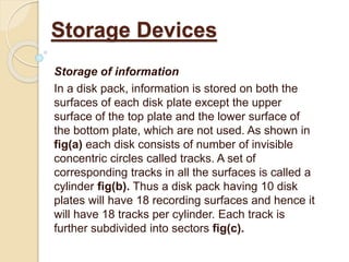 Storage of information
In a disk pack, information is stored on both the
surfaces of each disk plate except the upper
surface of the top plate and the lower surface of
the bottom plate, which are not used. As shown in
fig(a) each disk consists of number of invisible
concentric circles called tracks. A set of
corresponding tracks in all the surfaces is called a
cylinder fig(b). Thus a disk pack having 10 disk
plates will have 18 recording surfaces and hence it
will have 18 tracks per cylinder. Each track is
further subdivided into sectors fig(c).
Storage Devices
 
