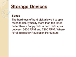 Speed
The hardness of hard disk allows it to spin
much faster, typically more than ten times
faster than a floppy disk, a hard disk spins
between 3600 RPM and 7200 RPM. Where
RPM stands for Revolution Per Minute.
Storage Devices
 