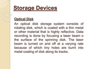 Optical Disk
An optical disk storage system consists of
rotating disk, which is coated with a thin metal
or other material that is highly reflective. Data
recording is done by focusing a laser beam o
the surface of the spinning disk. The laser
beam is turned on and off at a varying rate
because of which tiny holes are burnt into
metal coating of disk along its tracks.
Storage Devices
 