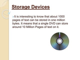 It is interesting to know that about 1000
pages of text can be stored in one million
bytes. It means that a single DVD can store
around 10 Million Pages of text on it.
Storage Devices
 