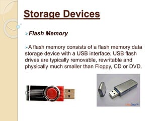 Flash Memory
A flash memory consists of a flash memory data
storage device with a USB interface. USB flash
drives are typically removable, rewritable and
physically much smaller than Floppy, CD or DVD.
Storage Devices
 