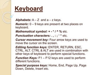 Alphabets: A – Z and a – z keys.
Numeric: 0 – 9 keys are present at two places on
keyboard.
Mathematical symbol: + - * / ^ % etc.
Punctuation characters: . , : ; ‘ “ etc.
Cursor movement key: Four arrow keys are used to
move the cursor on the screen.
Editing function keys: ENTER, RETURN, ESC,
CTRL, ALT. CTRL & ALT are used in combination with
other keys of keyboard to perform special functions.
Function Keys: F1 – F12 keys are used to perform
different functions.
Special purpose keys: Home, End, Page Up, Page
Down, Delete, Insert etc.
Keyboard
 