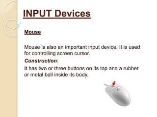 Mouse
Mouse is also an important input device. It is used
for controlling screen cursor.
Construction:
It has two or three buttons on its top and a rubber
or metal ball inside its body.
INPUT Devices
 