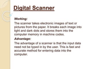 Working:
The scanner takes electronic images of text or
pictures from the paper. It breaks each image into
light and dark dots and stores them into the
computer memory in machine codes.
Advantage:
The advantage of a scanner is that the input data
need not be typed in by the user. This is fast and
accurate method for entering data into the
computer.
Digital Scanner
 