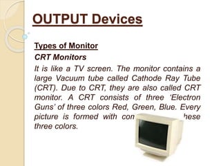 Types of Monitor
CRT Monitors
It is like a TV screen. The monitor contains a
large Vacuum tube called Cathode Ray Tube
(CRT). Due to CRT, they are also called CRT
monitor. A CRT consists of three ‘Electron
Guns’ of three colors Red, Green, Blue. Every
picture is formed with combination of these
three colors.
OUTPUT Devices
 