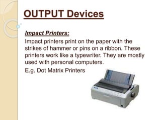 Impact Printers:
Impact printers print on the paper with the
strikes of hammer or pins on a ribbon. These
printers work like a typewriter. They are mostly
used with personal computers.
E.g. Dot Matrix Printers
OUTPUT Devices
 