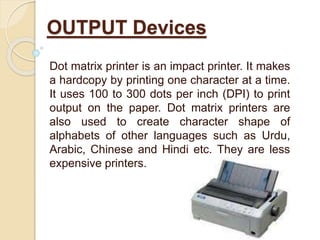 Dot matrix printer is an impact printer. It makes
a hardcopy by printing one character at a time.
It uses 100 to 300 dots per inch (DPI) to print
output on the paper. Dot matrix printers are
also used to create character shape of
alphabets of other languages such as Urdu,
Arabic, Chinese and Hindi etc. They are less
expensive printers.
OUTPUT Devices
 