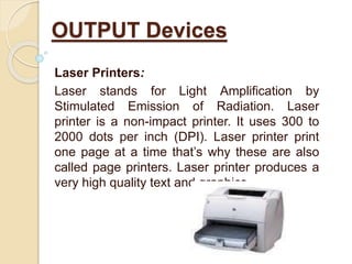 Laser Printers:
Laser stands for Light Amplification by
Stimulated Emission of Radiation. Laser
printer is a non-impact printer. It uses 300 to
2000 dots per inch (DPI). Laser printer print
one page at a time that’s why these are also
called page printers. Laser printer produces a
very high quality text and graphics.
OUTPUT Devices
 