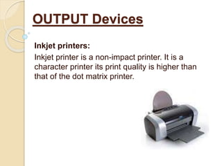 Inkjet printers:
Inkjet printer is a non-impact printer. It is a
character printer its print quality is higher than
that of the dot matrix printer.
OUTPUT Devices
 