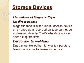 Limitations of Magnetic Tape
No direct access
Magnetic tape is a sequential access device
and hence data recorded on tape cannot be
addressed directly. That’s why data access
speed is quite slow.
Environmental problems
Dust, uncontrolled humidity or temperature
levels can cause tape-reading errors.
Storage Devices
 