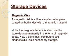 Magnetic Disk
A magnetic disk is a thin, circular metal plate
coated on both sides with a magnetic material.
Like the magnetic tape, it is also used to
store data permanently in the form of magnetic
spots. Now a days most computers use
magnetic disk as a secondary storage.
Storage Devices
 
