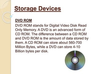 DVD ROM
DVD ROM stands for Digital Video Disk Read
Only Memory. A DVD is an advanced form of
CD ROM. The difference between a CD ROM
and DVD ROM is the amount of data stored by
them. A CD ROM can store about 560-700
Million Bytes, while a DVD can store 4-10
Billion bytes per disk.
Storage Devices
 